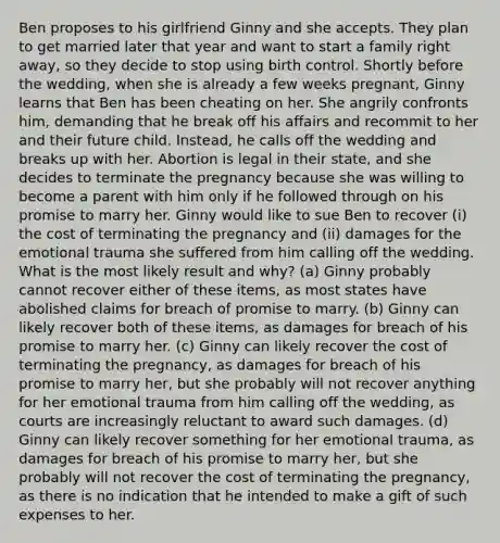 Ben proposes to his girlfriend Ginny and she accepts. They plan to get married later that year and want to start a family right away, so they decide to stop using birth control. Shortly before the wedding, when she is already a few weeks pregnant, Ginny learns that Ben has been cheating on her. She angrily confronts him, demanding that he break off his affairs and recommit to her and their future child. Instead, he calls off the wedding and breaks up with her. Abortion is legal in their state, and she decides to terminate the pregnancy because she was willing to become a parent with him only if he followed through on his promise to marry her. Ginny would like to sue Ben to recover (i) the cost of terminating the pregnancy and (ii) damages for the emotional trauma she suffered from him calling off the wedding. What is the most likely result and why? (a) Ginny probably cannot recover either of these items, as most states have abolished claims for breach of promise to marry. (b) Ginny can likely recover both of these items, as damages for breach of his promise to marry her. (c) Ginny can likely recover the cost of terminating the pregnancy, as damages for breach of his promise to marry her, but she probably will not recover anything for her emotional trauma from him calling off the wedding, as courts are increasingly reluctant to award such damages. (d) Ginny can likely recover something for her emotional trauma, as damages for breach of his promise to marry her, but she probably will not recover the cost of terminating the pregnancy, as there is no indication that he intended to make a gift of such expenses to her.