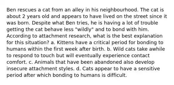 Ben rescues a cat from an alley in his neighbourhood. The cat is about 2 years old and appears to have lived on the street since it was born. Despite what Ben tries, he is having a lot of trouble getting the cat behave less "wildly" and to bond with him. According to attachment research, what is the best explanation for this situation? a. Kittens have a critical period for bonding to humans within the first week after birth. b. Wild cats take awhile to respond to touch but will eventually experience contact comfort. c. Animals that have been abandoned also develop insecure attachment styles. d. Cats appear to have a sensitive period after which bonding to humans is difficult.