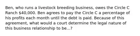 Ben, who runs a livestock breeding business, owes the Circle C Ranch 40,000. Ben agrees to pay the Circle C a percentage of his profits each month until the debt is paid. Because of this agreement, what would a court determine the legal nature of this business relationship to be...?