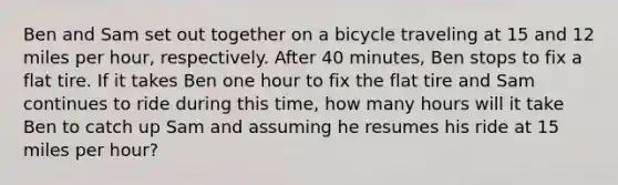 Ben and Sam set out together on a bicycle traveling at 15 and 12 miles per hour, respectively. After 40 minutes, Ben stops to fix a flat tire. If it takes Ben one hour to fix the flat tire and Sam continues to ride during this time, how many hours will it take Ben to catch up Sam and assuming he resumes his ride at 15 miles per hour?