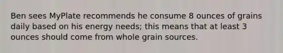 Ben sees MyPlate recommends he consume 8 ounces of grains daily based on his energy needs; this means that at least 3 ounces should come from whole grain sources.