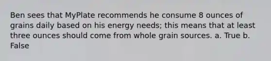 Ben sees that MyPlate recommends he consume 8 ounces of grains daily based on his energy needs; this means that at least three ounces should come from whole grain sources. a. True b. False