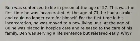 Ben was sentenced to life in prison at the age of 57. This was the first time he was incarcerated. At the age of 71, he had a stroke and could no longer care for himself. For the first time in his incarceration, he was moved to a new living unit. At the age of 86 he was placed in hospice care and released to the care of his family. Ben was serving a life sentence but released early. Why?