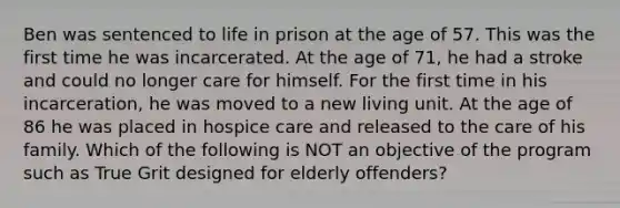 Ben was sentenced to life in prison at the age of 57. This was the first time he was incarcerated. At the age of 71, he had a stroke and could no longer care for himself. For the first time in his incarceration, he was moved to a new living unit. At the age of 86 he was placed in hospice care and released to the care of his family. Which of the following is NOT an objective of the program such as True Grit designed for elderly offenders?