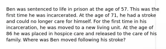 Ben was sentenced to life in prison at the age of 57. This was the first time he was incarcerated. At the age of 71, he had a stroke and could no longer care for himself. For the first time in his incarceration, he was moved to a new living unit. At the age of 86 he was placed in hospice care and released to the care of his family. Where was Ben moved following his stroke?