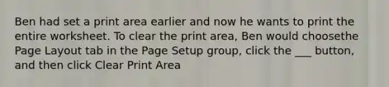 Ben had set a print area earlier and now he wants to print the entire worksheet. To clear the print area, Ben would choosethe Page Layout tab in the Page Setup group, click the ___ button, and then click Clear Print Area