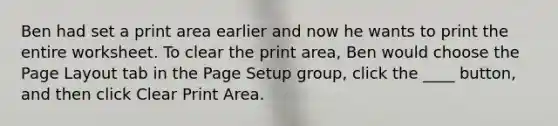 Ben had set a print area earlier and now he wants to print the entire worksheet. To clear the print area, Ben would choose the Page Layout tab in the Page Setup group, click the ____ button, and then click Clear Print Area.