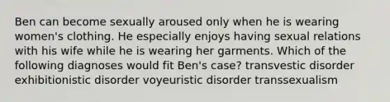 Ben can become sexually aroused only when he is wearing women's clothing. He especially enjoys having sexual relations with his wife while he is wearing her garments. Which of the following diagnoses would fit Ben's case? transvestic disorder exhibitionistic disorder voyeuristic disorder transsexualism