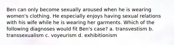 Ben can only become sexually aroused when he is wearing women's clothing. He especially enjoys having sexual relations with his wife while he is wearing her garments. Which of the following diagnoses would fit Ben's case? a. transvestism b. transsexualism c. voyeurism d. exhibitionism