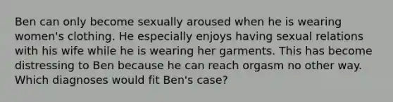 Ben can only become sexually aroused when he is wearing women's clothing. He especially enjoys having sexual relations with his wife while he is wearing her garments. This has become distressing to Ben because he can reach orgasm no other way. Which diagnoses would fit Ben's case?