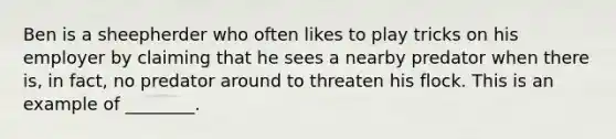 Ben is a sheepherder who often likes to play tricks on his employer by claiming that he sees a nearby predator when there is, in fact, no predator around to threaten his flock. This is an example of ________.