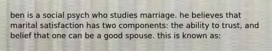 ben is a social psych who studies marriage. he believes that marital satisfaction has two components: the ability to trust, and belief that one can be a good spouse. this is known as: