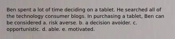 Ben spent a lot of time deciding on a tablet. He searched all of the technology consumer blogs. In purchasing a tablet, Ben can be considered a. risk averse. b. a decision avoider. c. opportunistic. d. able. e. motivated.