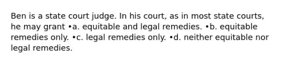 Ben is a state court judge. In his court, as in most state courts, he may grant •a. equitable and legal remedies. •b. equitable remedies only. •c. legal remedies only. •d. neither equitable nor legal remedies.