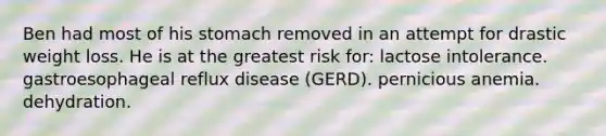 Ben had most of his stomach removed in an attempt for drastic weight loss. He is at the greatest risk for: lactose intolerance. gastroesophageal reflux disease (GERD). pernicious anemia. dehydration.