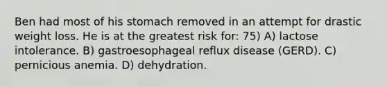 Ben had most of his stomach removed in an attempt for drastic weight loss. He is at the greatest risk for: 75) A) lactose intolerance. B) gastroesophageal reflux disease (GERD). C) pernicious anemia. D) dehydration.