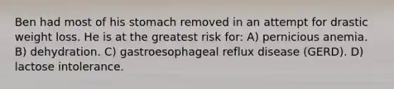 Ben had most of his stomach removed in an attempt for drastic weight loss. He is at the greatest risk for: A) pernicious anemia. B) dehydration. C) gastroesophageal reflux disease (GERD). D) lactose intolerance.