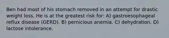 Ben had most of his stomach removed in an attempt for drastic weight loss. He is at the greatest risk for: A) gastroesophageal reflux disease (GERD). B) pernicious anemia. C) dehydration. D) lactose intolerance.