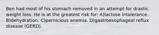 Ben had most of his stomach removed in an attempt for drastic weight loss. He is at the greatest risk for: A)lactose intolerance. B)dehydration. C)pernicious anemia. D)gastroesophageal reflux disease (GERD).