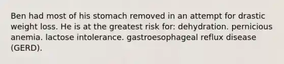 Ben had most of his stomach removed in an attempt for drastic weight loss. He is at the greatest risk for: dehydration. pernicious anemia. lactose intolerance. gastroesophageal reflux disease (GERD).