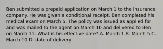 Ben submitted a prepaid application on March 1 to the insurance company. He was given a conditional receipt. Ben completed his medical exam on March 5. The policy was issued as applied for and was mailed to the agent on March 10 and delivered to Ben on March 11. What is his effective date? A. March 1 B. March 5 C. March 10 D. date of delivery