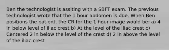 Ben the technologist is assiting with a SBFT exam. The previous technologist wrote that the 1 hour abdomen is due. When Ben positions the patient, the CR for the 1 hour image would be: a) 4 in below level of iliac crest b) At the level of the iliac crest c) Centered 2 in below the level of the crest d) 2 in above the level of the iliac crest