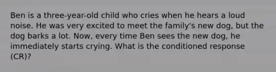 Ben is a three-year-old child who cries when he hears a loud noise. He was very excited to meet the family's new dog, but the dog barks a lot. Now, every time Ben sees the new dog, he immediately starts crying. What is the conditioned response (CR)?