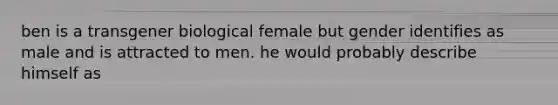 ben is a transgener biological female but gender identifies as male and is attracted to men. he would probably describe himself as