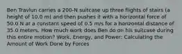 Ben Travlun carries a 200-N suitcase up three flights of stairs (a height of 10.0 m) and then pushes it with a horizontal force of 50.0 N at a constant speed of 0.5 m/s for a horizontal distance of 35.0 meters. How much work does Ben do on his suitcase during this entire motion? Work, Energy, and Power: Calculating the Amount of Work Done by Forces