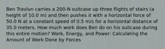 Ben Travlun carries a 200-N suitcase up three flights of stairs (a height of 10.0 m) and then pushes it with a horizontal force of 50.0 N at a constant speed of 0.5 m/s for a horizontal distance of 35.0 meters. How much work does Ben do on his suitcase during this entire motion? Work, Energy, and Power: Calculating the Amount of Work Done by Forces