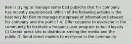 Ben is trying to manage some bad publicity that his company has recently experienced. Which of the following actions is the best way for Ben to manage the spread of information between his company and the public? A) Offer coupons to everyone in the community B) Institute a frequent-user program to build loyalty C) Create press kits to distribute among the media and the public D) Send direct mailers to everyone in the community