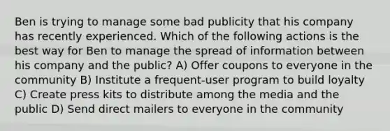 Ben is trying to manage some bad publicity that his company has recently experienced. Which of the following actions is the best way for Ben to manage the spread of information between his company and the public? A) Offer coupons to everyone in the community B) Institute a frequent-user program to build loyalty C) Create press kits to distribute among the media and the public D) Send direct mailers to everyone in the community