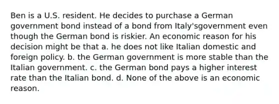 Ben is a U.S. resident. He decides to purchase a German government bond instead of a bond from Italy'sgovernment even though the German bond is riskier. An economic reason for his decision might be that a. he does not like Italian domestic and foreign policy. b. the German government is more stable than the Italian government. c. the German bond pays a higher interest rate than the Italian bond. d. None of the above is an economic reason.