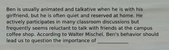 Ben is usually animated and talkative when he is with his girlfriend, but he is often quiet and reserved at home. He actively participates in many classroom discussions but frequently seems reluctant to talk with friends at the campus coffee shop. According to Walter Mischel, Ben's behavior should lead us to question the importance of _____________