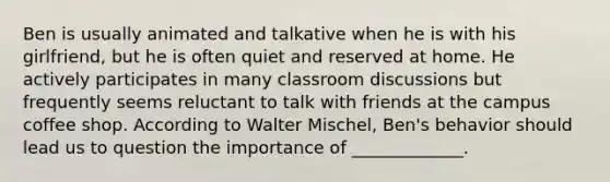 Ben is usually animated and talkative when he is with his girlfriend, but he is often quiet and reserved at home. He actively participates in many classroom discussions but frequently seems reluctant to talk with friends at the campus coffee shop. According to Walter Mischel, Ben's behavior should lead us to question the importance of _____________.