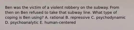 Ben was the victim of a violent robbery on the subway. From then on Ben refused to take that subway line. What type of coping is Ben using? A. rational B. repressive C. psychodynamic D. psychoanalytic E. human-centered