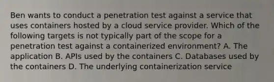 Ben wants to conduct a penetration test against a service that uses containers hosted by a cloud service provider. Which of the following targets is not typically part of the scope for a penetration test against a containerized environment? A. The application B. APIs used by the containers C. Databases used by the containers D. The underlying containerization service