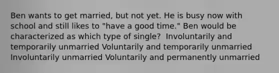 Ben wants to get married, but not yet. He is busy now with school and still likes to "have a good time." Ben would be characterized as which type of single? ​ ​Involuntarily and temporarily unmarried ​Voluntarily and temporarily unmarried ​Involuntarily unmarried ​Voluntarily and permanently unmarried