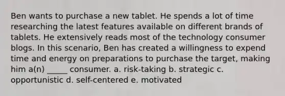 Ben wants to purchase a new tablet. He spends a lot of time researching the latest features available on different brands of tablets. He extensively reads most of the technology consumer blogs. In this scenario, Ben has created a willingness to expend time and energy on preparations to purchase the target, making him a(n) _____ consumer. a. risk-taking b. strategic c. opportunistic d. self-centered e. motivated