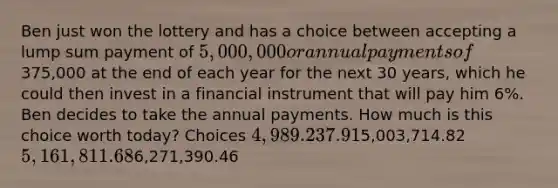 Ben just won the lottery and has a choice between accepting a lump sum payment of 5,000,000 or annual payments of375,000 at the end of each year for the next 30 years, which he could then invest in a financial instrument that will pay him 6%. Ben decides to take the annual payments. How much is this choice worth today? Choices 4,989.237.915,003,714.82 5,161,811.686,271,390.46