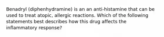 Benadryl (diphenhydramine) is an an anti-histamine that can be used to treat atopic, allergic reactions. Which of the following statements best describes how this drug affects the inflammatory response?