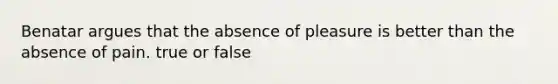 Benatar argues that the absence of pleasure is better than the absence of pain. true or false