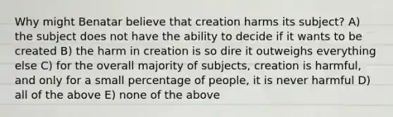 Why might Benatar believe that creation harms its subject? A) the subject does not have the ability to decide if it wants to be created B) the harm in creation is so dire it outweighs everything else C) for the overall majority of subjects, creation is harmful, and only for a small percentage of people, it is never harmful D) all of the above E) none of the above