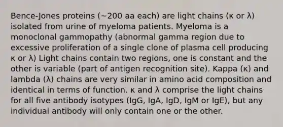 Bence-Jones proteins (~200 aa each) are light chains (κ or λ) isolated from urine of myeloma patients. Myeloma is a monoclonal gammopathy (abnormal gamma region due to excessive proliferation of a single clone of plasma cell producing κ or λ) Light chains contain two regions, one is constant and the other is variable (part of antigen recognition site). Kappa (κ) and lambda (λ) chains are very similar in amino acid composition and identical in terms of function. κ and λ comprise the light chains for all five antibody isotypes (IgG, IgA, IgD, IgM or IgE), but any individual antibody will only contain one or the other.