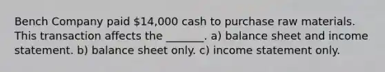 Bench Company paid 14,000 cash to purchase raw materials. This transaction affects the ______​_. a) balance sheet and income statement. b) balance sheet only. c) income statement only.