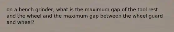 on a bench grinder, what is the maximum gap of the tool rest and the wheel and the maximum gap between the wheel guard and wheel?