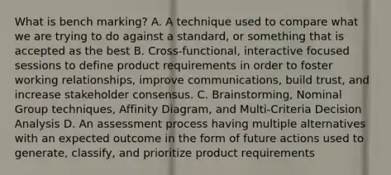 What is bench marking? A. A technique used to compare what we are trying to do against a standard, or something that is accepted as the best B. Cross-functional, interactive focused sessions to define product requirements in order to foster working relationships, improve communications, build trust, and increase stakeholder consensus. C. Brainstorming, Nominal Group techniques, Affinity Diagram, and Multi-Criteria Decision Analysis D. An assessment process having multiple alternatives with an expected outcome in the form of future actions used to generate, classify, and prioritize product requirements