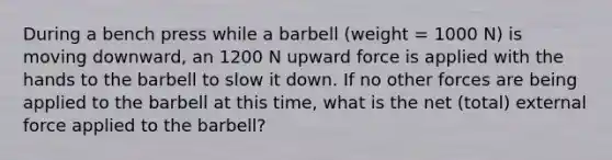 During a bench press while a barbell (weight = 1000 N) is moving downward, an 1200 N upward force is applied with the hands to the barbell to slow it down. If no other forces are being applied to the barbell at this time, what is the net (total) external force applied to the barbell?