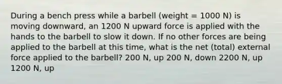 During a bench press while a barbell (weight = 1000 N) is moving downward, an 1200 N upward force is applied with the hands to the barbell to slow it down. If no other forces are being applied to the barbell at this time, what is the net (total) external force applied to the barbell? 200 N, up 200 N, down 2200 N, up 1200 N, up