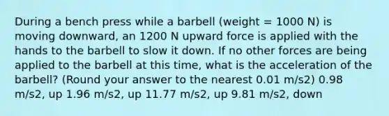 During a bench press while a barbell (weight = 1000 N) is moving downward, an 1200 N upward force is applied with the hands to the barbell to slow it down. If no other forces are being applied to the barbell at this time, what is the acceleration of the barbell? (Round your answer to the nearest 0.01 m/s2) 0.98 m/s2, up 1.96 m/s2, up 11.77 m/s2, up 9.81 m/s2, down